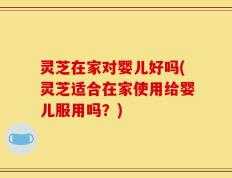 灵芝在家对婴儿好吗(灵芝适合在家使用给婴儿服用吗？)
