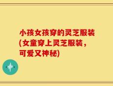 小孩女孩穿的灵芝服装(女童穿上灵芝服装，可爱又神秘)