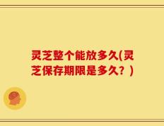 灵芝整个能放多久(灵芝保存期限是多久？)