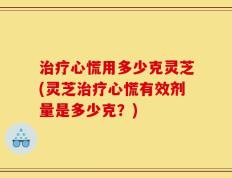 治疗心慌用多少克灵芝(灵芝治疗心慌有效剂量是多少克？)