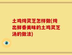 土鸡炖灵芝怎样做(炖出鲜香美味的土鸡灵芝汤的做法)