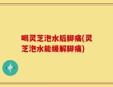 喝灵芝泡水后脚痛(灵芝泡水能缓解脚痛)