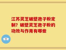 江苏灵芝破壁孢子粉定制？破壁灵芝孢子粉的功效与作用有哪些
