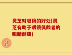 灵芝对眼镜的好处(灵芝有助于眼镜佩戴者的眼睛健康)
