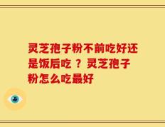 灵芝孢子粉不前吃好还是饭后吃 ？灵芝孢子粉怎么吃最好
