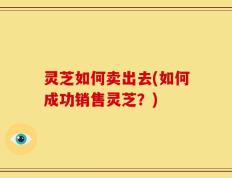 灵芝如何卖出去(如何成功销售灵芝？)