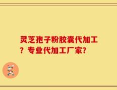 灵芝孢子粉胶囊代加工？专业代加工厂家？