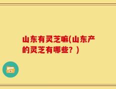 山东有灵芝嘛(山东产的灵芝有哪些？)