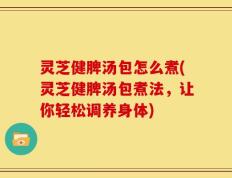 灵芝健脾汤包怎么煮(灵芝健脾汤包煮法，让你轻松调养身体)