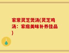 家常灵芝煲汤(灵芝鸡汤：家庭美味补养佳品)