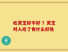 吃灵芝好不好 ？灵芝对人吃了有什么好处