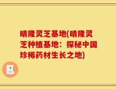 晴隆灵芝基地(晴隆灵芝种植基地：探秘中国珍稀药材生长之地)