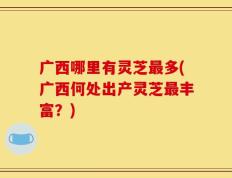 广西哪里有灵芝最多(广西何处出产灵芝最丰富？)