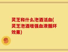 灵芝和什么泡酒活血(灵芝泡酒增强血液循环效果)