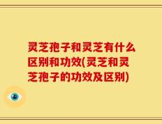 灵芝孢子和灵芝有什么区别和功效(灵芝和灵芝孢子的功效及区别)