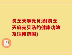 灵芝天麻元贝汤(灵芝天麻元贝汤的健康功效及适用范围)