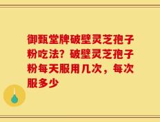 御甄堂牌破壁灵芝孢子粉吃法？破壁灵芝孢子粉每天服用几次，每次服多少