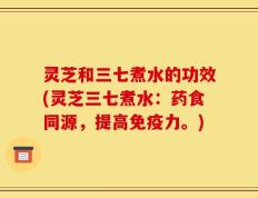 灵芝和三七煮水的功效(灵芝三七煮水：药食同源，提高免疫力。)