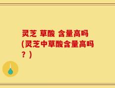 灵芝 草酸 含量高吗(灵芝中草酸含量高吗？)