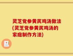 灵芝党参黄芪鸡汤做法(灵芝党参黄芪鸡汤的家庭制作方法)