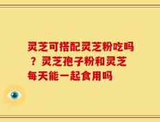 灵芝可搭配灵芝粉吃吗 ？灵芝孢子粉和灵芝每天能一起食用吗
