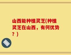 山西能种植灵芝(种植灵芝在山西，有何优势？)