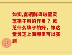 如实,富硒酵母破壁灵芝孢子粉的作用 ？灵芝什么牌子的好，祁达堂灵芝上海哪里可以买到