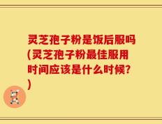 灵芝孢子粉是饭后服吗(灵芝孢子粉最佳服用时间应该是什么时候？)