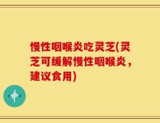 慢性咽喉炎吃灵芝(灵芝可缓解慢性咽喉炎，建议食用)