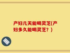 产妇几天能喝灵芝(产妇多久能喝灵芝？)
