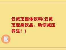 云灵芝固体饮料(云灵芝变身饮品，助你减压养生！)