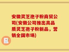 安徽灵芝孢子粉商贸公司(安徽公司推出高品质灵芝孢子粉新品，营销全国市场)