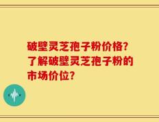 破壁灵芝孢子粉价格？了解破壁灵芝孢子粉的市场价位？