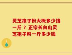 灵芝孢子粉大概多少钱一斤 ？正宗长白山灵芝孢子粉一斤多少钱
