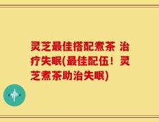 灵芝最佳搭配煮茶 治疗失眠(最佳配伍！灵芝煮茶助治失眠)