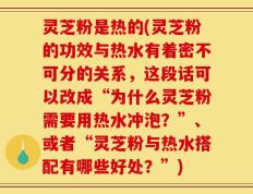 灵芝粉是热的(灵芝粉的功效与热水有着密不可分的关系，这段话可以改成“为什么灵芝粉需要用热水冲泡？”、或者“灵芝粉与热水搭配有哪些好处？”)