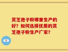 灵芝孢子粉哪里生产的好？如何选择优质的灵芝孢子粉生产厂家？