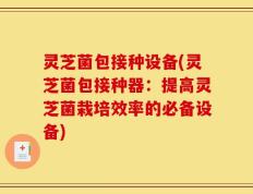 灵芝菌包接种设备(灵芝菌包接种器：提高灵芝菌栽培效率的必备设备)