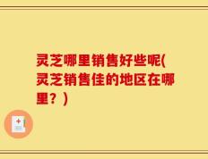 灵芝哪里销售好些呢(灵芝销售佳的地区在哪里？)