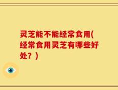 灵芝能不能经常食用(经常食用灵芝有哪些好处？)