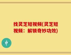 找灵芝短视频(灵芝短视频：解锁奇妙功效)