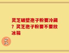 灵芝破壁孢子粉要冷藏？灵芝孢子粉要不要放冰箱