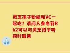 灵芝孢子粉能和VC一起吃？请问人参皂苷Rh2可以与灵芝孢子粉同时服用