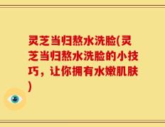 灵芝当归熬水洗脸(灵芝当归熬水洗脸的小技巧，让你拥有水嫩肌肤)