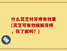 什么灵芝对牙疼有效果(灵芝可有效缓解牙疼，你了解吗？)