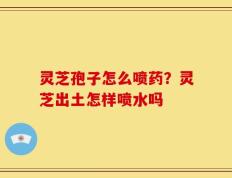 灵芝孢子怎么喷药？灵芝出土怎样喷水吗