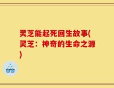 灵芝能起死回生故事(灵芝：神奇的生命之源)