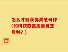 怎么才能获得灵芝母种(如何获取高质量灵芝母种？)