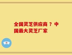 全国灵芝供应商 ？中国最大灵芝厂家
