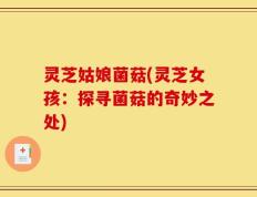 灵芝姑娘菌菇(灵芝女孩：探寻菌菇的奇妙之处)